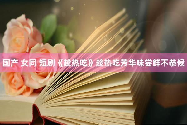 国产 女同 短剧《趁热吃》趁热吃芳华味尝鲜不恭候