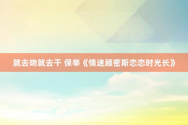 就去吻就去干 保举《情迷顾密斯恋恋时光长》