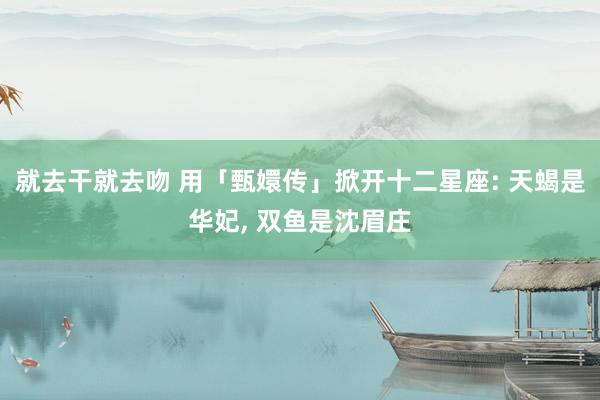 就去干就去吻 用「甄嬛传」掀开十二星座: 天蝎是华妃, 双鱼是沈眉庄