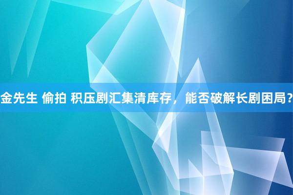 金先生 偷拍 积压剧汇集清库存，能否破解长剧困局？