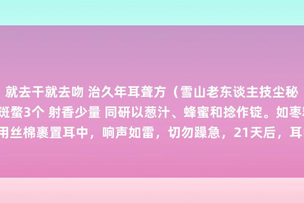 就去干就去吻 治久年耳聋方（雪山老东谈主技尘秘传） 巴豆一个不去油 斑蝥3个 射香少量 同研以葱汁、蜂蜜和捻作锭。如枣粒形，用丝棉裹置耳中，响声如雷，切勿躁急，21天后，耳中有脓水流出，方可去锭，神效无比。