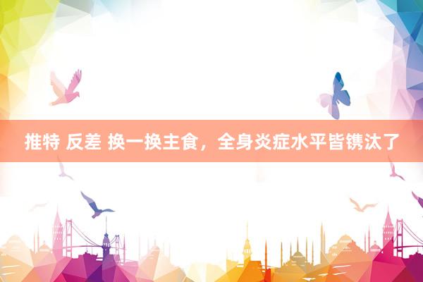 推特 反差 换一换主食，全身炎症水平皆镌汰了