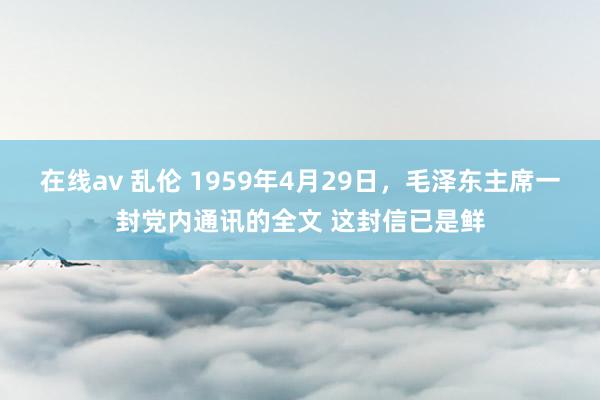 在线av 乱伦 1959年4月29日，毛泽东主席一封党内通讯的全文 这封信已是鲜