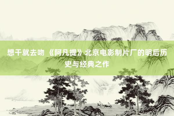 想干就去吻 《阿凡提》北京电影制片厂的明后历史与经典之作